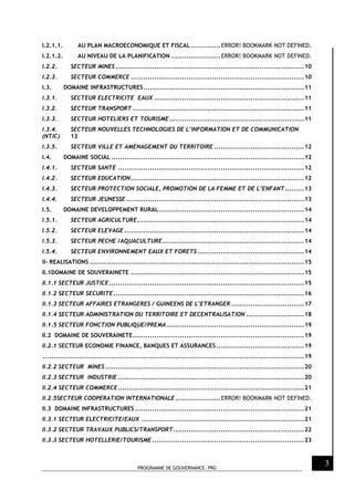 PROGRAMME DE GOUVERNANCE- PRG
3
I.2.1.1. AU PLAN MACROECONOMIQUE ET FISCAL..............ERROR! BOOKMARK NOT DEFINED.
I.2.1.2. AU NIVEAU DE LA PLANIFICATION .......................ERROR! BOOKMARK NOT DEFINED.
I.2.2. SECTEUR MINES ........................................................................................10
I.2.3. SECTEUR COMMERCE .................................................................................10
I.3. DOMAINE INFRASTRUCTURES...........................................................................11
I.3.1. SECTEUR ELECTRICITE EAUX ......................................................................11
I.3.2. SECTEUR TRANSPORT ................................................................................11
I.3.3. SECTEUR HOTELIERS ET TOURISME...............................................................11
I.3.4. SECTEUR NOUVELLES TECHNOLOGIES DE L’INFORMATION ET DE COMMUNICATION
(NTIC) 12
I.3.5. SECTEUR VILLE ET AMENAGEMENT DU TERRITOIRE ..........................................12
I.4. DOMAINE SOCIAL ..........................................................................................12
I.4.1. SECTEUR SANTE .......................................................................................12
I.4.2. SECTEUR EDUCATION.................................................................................12
I.4.3. SECTEUR PROTECTION SOCIALE, PROMOTION DE LA FEMME ET DE L’ENFANT.........13
I.4.4. SECTEUR JEUNESSE ...................................................................................13
I.5. DOMAINE DEVELOPPEMENT RURAL....................................................................14
I.5.1. SECTEUR AGRICULTURE..............................................................................14
I.5.2. SECTEUR ELEVAGE ....................................................................................14
I.5.3. SECTEUR PECHE /AQUACULTURE..................................................................14
I.5.4. SECTEUR ENVIRONNEMENT EAUX ET FORETS..................................................14
II- REALISATIONS ....................................................................................................15
II.1DOMAINE DE SOUVERAINETE .................................................................................15
II.1.1 SECTEUR JUSTICE...........................................................................................15
II.1.2 SECTEUR SECURITE.........................................................................................16
II.1.3 SECTEUR AFFAIRES ETRANGERES / GUINEENS DE L’ETRANGER ..................................17
II.1.4 SECTEUR ADMINISTRATION DU TERRITOIRE ET DECENTRALISATION ...........................18
II.1.5 SECTEUR FONCTION PUBLIQUE/PREMA ................................................................19
II.2 DOMAINE DE SOUVERAINETE................................................................................19
II.2.1 SECTEUR ECONOMIE FINANCE, BANQUES ET ASSURANCES .........................................19
..........................................................................................................................19
II.2.2 SECTEUR MINES.............................................................................................20
II.2.3 SECTEUR INDUSTRIE .......................................................................................20
II.2.4 SECTEUR COMMERCE.......................................................................................21
II.2.5SECTEUR COOPERATION INTERNATIONALE .....................ERROR! BOOKMARK NOT DEFINED.
II.3 DOMAINE INFRASTRUCTURES ...............................................................................21
II.3.1 SECTEUR ELECTRICITE/EAUX ............................................................................21
II.3.2 SECTEUR TRAVAUX PUBLICS/TRANSPORT.............................................................22
II.3.3 SECTEUR HOTELLERIE/TOURISME.......................................................................23
 