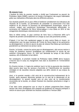 PROJET DE SOCIETE -PRG
31
III.PERSPECTIVES
L’analyse du bilan du premier mandat a révélé que l’avènement au pouvoir du
Professeur Alpha CONDE a permis à la Guinée d’enregistrer des acquis indéniables
grâce aux réalisations effectuées dans les différents secteurs.
Ces résultats positifs ont eu pour effets d’améliorer sensiblement les indicateurs de
résultats de la Guinée, lui permettant de consolider la construction d’un Etat
moderne et de relancer le processus du développement économique, social et
culturel, malgré une conjoncture économique internationale défavorable, la
survenance de l’épidémie de fièvre hémorragique à virus Ebola en 2014 et des
antagonistes domestiques volontairement occlusifs.
Dans le même temps, le pays continue de faire face à d’énormes défis qu’il
importe de prendre convenablement en charge au cours des prochaines années.
D’abord, il lui faut très rapidement gagner la lutte contre Ebola et réussir, en
collaboration avec les pays membres de l’Union du fleuve Mano et les partenaires
au développement, la mise en œuvre du plan de relance Post Ebola qui contribuera
grandement au relèvement du secteur social.
Ensuite, la Guinée, comme les autres pays en développement, doit encore mettre à
niveau de nombreux facteurs stratégiques qui conditionnent le succès de son
ambition d’émergence future. Et, tout ceci demande du temps et des efforts
soutenus, afin d’atteindre le but désiré.
Par conséquent, le prochain mandat du Professeur Alpha CONDE devra toujours
s’inscrire sous le sceau du changement mais dans la durabilité et l’irréversibilité
des acquis.
En d’autres termes, il s’agira de combiner tout à la fois la poursuite des chantiers
déjà ouverts dans tous les secteurs d’activités et l’identification de nouvelles
stratégies et de nouvelles mesures adaptées aux défis relevés et aux enjeux du
moment.
Ainsi, si le premier mandat a été celui de la reconstruction/redressement de la
Guinée, après plusieurs décennies perdues sur la voie de la démocratie et du
développement, le second mandat sera en plus celui de la transformation
structurelle de la Guinée, en ciblant finement les chantiers prioritaires à ériger à
cet effet.
C’est dans cette perspective que se situe le présent programme.Dans chaque
secteur des choix stratégiques sont proposés qui guideront les mesures pratiques à
mettre en œuvre pour atteindre les résultats souhaités à l’horizon 2020.
 