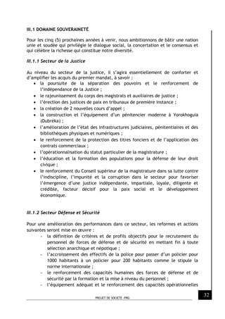 PROJET DE SOCIETE -PRG
32
III.1 DOMAINE SOUVERAINETÉ
Pour les cinq (5) prochaines années à venir, nous ambitionnons de bâtir une nation
unie et soudée qui privilégie le dialogue social, la concertation et le consensus et
qui célèbre la richesse qui constitue notre diversité.
III.1.1 Secteur de la Justice
Au niveau du secteur de la justice, il s’agira essentiellement de conforter et
d’amplifier les acquis du premier mandat, à savoir :
 la poursuite de la séparation des pouvoirs et le renforcement de
l’indépendance de la Justice ;
 le rajeunissement du corps des magistrats et auxiliaires de justice ;
 l’érection des justices de paix en tribunaux de première instance ;
 la création de 2 nouvelles cours d’appel ;
 la construction et l’équipement d’un pénitencier moderne à Yorokhoguia
(Dubréka) ;
 l’amélioration de l’état des infrastructures judiciaires, pénitentiaires et des
bibliothèques physiques et numériques ;
 le renforcement de la protection des titres fonciers et de l’application des
contrats commerciaux ;
 l’opérationnalisation du statut particulier de la magistrature ;
 l’éducation et la formation des populations pour la défense de leur droit
civique ;
 le renforcement du Conseil supérieur de la magistrature dans sa lutte contre
l’indiscipline, l’impunité et la corruption dans le secteur pour favoriser
l’émergence d’une justice indépendante, impartiale, loyale, diligente et
crédible, facteur décisif pour la paix social et le développement
économique.
III.1.2 Secteur Défense et Sécurité
Pour une amélioration des performances dans ce secteur, les reformes et actions
suivantes seront mise en œuvre :
- la définition de critères et de profils objectifs pour le recrutement du
personnel de forces de défense et de sécurité en mettant fin à toute
sélection anarchique et népotique ;
- l’accroissement des effectifs de la police pour passer d’un policier pour
1000 habitants à un policier pour 200 habitants comme le stipule la
norme internationale ;
- le renforcement des capacités humaines des forces de défense et de
sécurité par la formation et la mise à niveau du personnel ;
- l’équipement adéquat et le renforcement des capacités opérationnelles
 