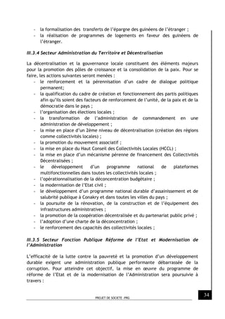 PROJET DE SOCIETE -PRG
34
- la formalisation des transferts de l’épargne des guinéens de l’étranger ;
- la réalisation de programmes de logements en faveur des guinéens de
l’étranger.
III.3.4 Secteur Administration du Territoire et Décentralisation
La décentralisation et la gouvernance locale constituent des éléments majeurs
pour la promotion des pôles de croissance et la consolidation de la paix. Pour se
faire, les actions suivantes seront menées :
- le renforcement et la pérennisation d’un cadre de dialogue politique
permanent;
- la qualification du cadre de création et fonctionnement des partis politiques
afin qu’ils soient des facteurs de renforcement de l’unité, de la paix et de la
démocratie dans le pays ;
- l’organisation des élections locales ;
- la transformation de l’administration de commandement en une
administration de développement ;
- la mise en place d’un 2ème niveau de décentralisation (création des régions
comme collectivités locales) ;
- la promotion du mouvement associatif ;
- la mise en place du Haut Conseil des Collectivités Locales (HCCL) ;
- la mise en place d’un mécanisme pérenne de financement des Collectivités
Décentralisées ;
- le développement d’un programme national de plateformes
multifonctionnelles dans toutes les collectivités locales ;
- l’opérationnalisation de la déconcentration budgétaire ;
- la modernisation de l’Etat civil ;
- le développement d’un programme national durable d’assainissement et de
salubrité publique à Conakry et dans toutes les villes du pays ;
- la poursuite de la rénovation, de la construction et de l’équipement des
infrastructures administratives ;
- la promotion de la coopération décentralisée et du partenariat public privé ;
- l’adoption d’une charte de la déconcentration ;
- le renforcement des capacités des collectivités locales ;
III.3.5 Secteur Fonction Publique Réforme de l’Etat et Modernisation de
l’Administration
L’efficacité de la lutte contre la pauvreté et la promotion d’un développement
durable exigent une administration publique performante débarrassée de la
corruption. Pour atteindre cet objectif, la mise en œuvre du programme de
réforme de l’Etat et de la modernisation de l’Administration sera poursuivie à
travers :
 