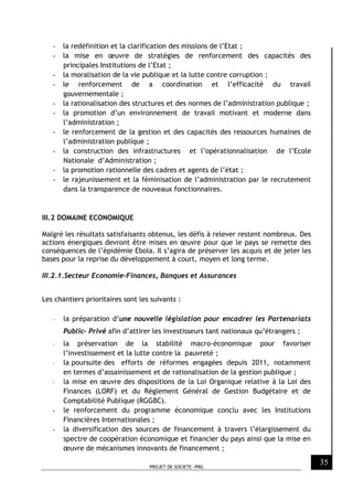 PROJET DE SOCIETE -PRG
35
- la redéfinition et la clarification des missions de l’Etat ;
- la mise en œuvre de stratégies de renforcement des capacités des
principales Institutions de l’Etat ;
- la moralisation de la vie publique et la lutte contre corruption ;
- le renforcement de a coordination et l’efficacité du travail
gouvernementale ;
- la rationalisation des structures et des normes de l’administration publique ;
- la promotion d’un environnement de travail motivant et moderne dans
l’administration ;
- le renforcement de la gestion et des capacités des ressources humaines de
l’administration publique ;
- la construction des infrastructures et l’opérationnalisation de l’Ecole
Nationale d’Administration ;
- la promotion rationnelle des cadres et agents de l’état ;
- le rajeunissement et la féminisation de l’administration par le recrutement
dans la transparence de nouveaux fonctionnaires.
III.2 DOMAINE ECONOMIQUE
Malgré les résultats satisfaisants obtenus, les défis à relever restent nombreux. Des
actions énergiques devront être mises en œuvre pour que le pays se remette des
conséquences de l’épidémie Ebola. Il s’agira de préserver les acquis et de jeter les
bases pour la reprise du développement à court, moyen et long terme.
III.2.1.Secteur Economie-Finances, Banques et Assurances
Les chantiers prioritaires sont les suivants :
- la préparation d’une nouvelle législation pour encadrer les Partenariats
Public- Privé afin d’attirer les investisseurs tant nationaux qu’étrangers ;
- la préservation de la stabilité macro-économique pour favoriser
l’investissement et la lutte contre la pauvreté ;
- la poursuite des efforts de réformes engagées depuis 2011, notamment
en termes d’assainissement et de rationalisation de la gestion publique ;
- la mise en œuvre des dispositions de la Loi Organique relative à la Loi des
Finances (LORF) et du Règlement Général de Gestion Budgétaire et de
Comptabilité Publique (RGGBC).
- le renforcement du programme économique conclu avec les Institutions
Financières Internationales ;
- la diversification des sources de financement à travers l’élargissement du
spectre de coopération économique et financier du pays ainsi que la mise en
œuvre de mécanismes innovants de financement ;
 