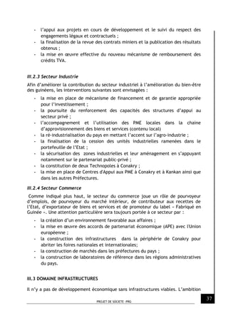 PROJET DE SOCIETE -PRG
37
- l’appui aux projets en cours de développement et le suivi du respect des
engagements légaux et contractuels ;
- la finalisation de la revue des contrats miniers et la publication des résultats
obtenus ;
- la mise en œuvre effective du nouveau mécanisme de remboursement des
crédits TVA.
III.2.3 Secteur Industrie
Afin d’améliorer la contribution du secteur industriel à l’amélioration du bien-être
des guinéens, les interventions suivantes sont envisagées :
- la mise en place de mécanisme de financement et de garantie appropriée
pour l’investissement ;
- la poursuite du renforcement des capacités des structures d’appui au
secteur privé ;
- l’accompagnement et l’utilisation des PME locales dans la chaine
d’approvisionnement des biens et services (contenu local)
- la ré-industrialisation du pays en mettant l’accent sur l’agro-industrie ;
- la finalisation de la cession des unités industrielles ramenées dans le
portefeuille de l’Etat ;
- la sécurisation des zones industrielles et leur aménagement en s’appuyant
notamment sur le partenariat public-privé ;
- la constitution de deux Technopoles à Conakry ;
- la mise en place de Centres d'Appui aux PME à Conakry et à Kankan ainsi que
dans les autres Préfectures.
III.2.4 Secteur Commerce
Comme indiqué plus haut, le secteur du commerce joue un rôle de pourvoyeur
d’emplois, de pourvoyeur du marché intérieur, de contributeur aux recettes de
l’Etat, d’exportateur de biens et services et de promoteur du label « Fabriqué en
Guinée ». Une attention particulière sera toujours portée à ce secteur par :
- la création d’un environnement favorable aux affaires ;
- la mise en œuvre des accords de partenariat économique (APE) avec l'Union
européenne ;
- la construction des infrastructures dans la périphérie de Conakry pour
abriter les foires nationales et internationales;
- la construction de marchés dans les préfectures du pays ;
- la construction de laboratoires de référence dans les régions administratives
du pays.
III.3 DOMAINE INFRASTRUCTURES
Il n’y a pas de développement économique sans infrastructures viables. L’ambition
 