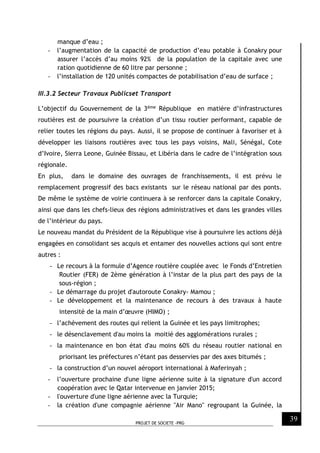 PROJET DE SOCIETE -PRG
39
manque d’eau ;
- l’augmentation de la capacité de production d’eau potable à Conakry pour
assurer l’accès d’au moins 92% de la population de la capitale avec une
ration quotidienne de 60 litre par personne ;
- l’installation de 120 unités compactes de potabilisation d’eau de surface ;
III.3.2 Secteur Travaux Publicset Transport
L’objectif du Gouvernement de la 3ème République en matière d’infrastructures
routières est de poursuivre la création d’un tissu routier performant, capable de
relier toutes les régions du pays. Aussi, il se propose de continuer à favoriser et à
développer les liaisons routières avec tous les pays voisins, Mali, Sénégal, Cote
d’Ivoire, Sierra Leone, Guinée Bissau, et Libéria dans le cadre de l’intégration sous
régionale.
En plus, dans le domaine des ouvrages de franchissements, il est prévu le
remplacement progressif des bacs existants sur le réseau national par des ponts.
De même le système de voirie continuera à se renforcer dans la capitale Conakry,
ainsi que dans les chefs-lieux des régions administratives et dans les grandes villes
de l’intérieur du pays.
Le nouveau mandat du Président de la République vise à poursuivre les actions déjà
engagées en consolidant ses acquis et entamer des nouvelles actions qui sont entre
autres :
- Le recours à la formule d’Agence routière couplée avec le Fonds d’Entretien
Routier (FER) de 2ème génération à l’instar de la plus part des pays de la
sous-région ;
- Le démarrage du projet d'autoroute Conakry- Mamou ;
- Le développement et la maintenance de recours à des travaux à haute
intensité de la main d’œuvre (HIMO) ;
- l’achèvement des routes qui relient la Guinée et les pays limitrophes;
- le désenclavement d'au moins la moitié des agglomérations rurales ;
- la maintenance en bon état d'au moins 60% du réseau routier national en
priorisant les préfectures n’étant pas desservies par des axes bitumés ;
- la construction d’un nouvel aéroport international à Maferinyah ;
- l’ouverture prochaine d'une ligne aérienne suite à la signature d'un accord
coopération avec le Qatar intervenue en janvier 2015;
- l'ouverture d'une ligne aérienne avec la Turquie;
- la création d'une compagnie aérienne "Air Mano" regroupant la Guinée, la
 