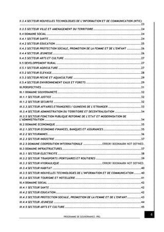 PROGRAMME DE GOUVERNANCE- PRG
4
II.3.4 SECTEUR NOUVELLES TECHNOLOGIES DE L’INFORMATION ET DE COMMUNICATION (NTIC)
..........................................................................................................................23
II.3.5 SECTEUR VILLE ET AMENAGEMENT DU TERRITOIRE................................................24
II.4 DOMAINE SOCIAL ...............................................................................................24
II.4.1 SECTEUR SANTE .............................................................................................24
II.4.2 SECTEUR EDUCATION ......................................................................................25
II.4.3 SECTEUR PROTECTION SOCIALE, PROMOTION DE LA FEMME ET DE L’ENFANT ..............26
II.4.4 SECTEUR JEUNESSE.........................................................................................26
II.4.5 SECTEUR ARTS ET CULTURE .............................................................................27
II.5 DEVELOPPEMENT RURAL .....................................................................................27
II.5.1 SECTEUR AGRICULTURE ...................................................................................27
II.5.2 SECTEUR ELEVAGE..........................................................................................28
II.5.3 SECTEUR PECHE ET AQUACULTURE ....................................................................29
II.5.4 SECTEUR ENVIRONNEMENT EAUX ET FORETS .......................................................29
III.PERSPECTIVES ....................................................................................................31
III.1 DOMAINE SOUVERAINETÉ ....................................................................................32
III.1.1 SECTEUR JUSTICE ..........................................................................................32
III.1.2 SECTEUR SECURITE ........................................................................................32
III.3.3.SECTEUR AFFAIRES ETRANGERES / GUINEENS DE L’ETRANGER .................................33
III.3.4 SECTEUR ADMINISTRATION DU TERRITOIRE ET DECENTRALISATION ..........................34
III.3.5 SECTEUR FONCTION PUBLIQUE REFORME DE L’ETAT ET MODERNISATION DE
L’ADMINISTRATION .................................................................................................34
III.2 DOMAINE ECONOMIQUE ......................................................................................35
III.2.1.SECTEUR ECONOMIE-FINANCES, BANQUES ET ASSURANCES......................................35
III.2.2 SECTEURMINES..............................................................................................36
III.2.3 SECTEUR INDUSTRIE .......................................................................................37
III.2.5 DOMAINE COOPERATION INTERNATIONALE ...................ERROR! BOOKMARK NOT DEFINED.
III.3 DOMAINE INFRASTRUCTURES ...............................................................................37
III.3.1 SECTEUR ELECTRICITE....................................................................................38
III.3.2 SECTEUR TRANSPORTS /PORTUAIRES ET ROUTIERES .............................................39
III.3.3 SECTEUR HYDRAULIQUE ...........................................ERROR! BOOKMARK NOT DEFINED.
III.3.4 SECTEUR HABITAT .........................................................................................40
III.3.5 SECTEUR NOUVELLES TECHNOLOGIES DE L’INFORMATION ET DE COMMUNICATION .......40
III.3.6 SECTEUR TOURISME ET HOTELLERIE ..................................................................41
III.4 DOMAINE SOCIAL ..............................................................................................42
III.4.1 SECTEUR SANTE ............................................................................................42
III.4.2 SECTEUR EDUCATION......................................................................................42
III.4.3 SECTEUR PROTECTION SOCIALE, PROMOTION DE LA FEMME ET DE L’ENFANT..............43
III.4.4 SECTEUR JEUNESSE ........................................................................................44
III.4.5 SECTEUR ARTS ET CULTURE.............................................................................45
 