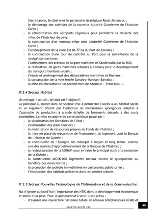 PROJET DE SOCIETE -PRG
40
Sierra Léone, le Libéria et le partenaire stratégique Royal Air Maroc ;
- le démarrage des activités de la nouvelle Autorité Guinéenne de l'Aviation
Civile ;
- la réhabilitation des aéroports régionaux pour permettre la desserte des
villes de l’intérieur du pays;
- la construction d'un nouveau siège pour l'Autorité Guinéenne de l'Aviation
Civile ;
- l’aménagement de la zone Est de 77 ha du Port de Conakry ;
- la construction d'une tour de contrôle au Port pour la surveillance de la
navigation maritime;
- l’achèvement des travaux de la gare maritime de Sandervalia par la SNG;
- la réalisation de gares maritimes urbaines à Conakry pour le développement
du transport maritime urbain ;
- l’étude et aménagement des débarcadères maritimes et fluviaux ;
- la construction de la voie ferrée Conakry- Kankan- Bamako ;
- la mise en circulation d’un second train de banlieue « Train Bleu ».
III.3.4 Secteur Habitat
Un ménage = un toît, tel doit est l’objectif.
La politique à, mener dans ce secteur vise à permettre l’accès à un habitat social
et un logement décent par l’adoption de mécanismes synergiques adaptés à
l’approche de production à grande échelle de logements décents à des couts
abordables. La mise en œuvre de cette politique passe par :
- la sécurisation des Domaines de l’état ;
- l’élaboration des plans fonciers ;
- la mobilisation de ressources propres du Fonds de l’habitat ;
- la mise en place du mécanisme de financement de logement dont la Banque
de l’Habitat de Guinée ;
- la constitution de l’épargne des ménages à moyen et long terme, comme
une des sources d’approvisionnement de la Banque de l’Habitat ;
- la restructuration de la SONAPI pour en faire le principal outil d’urbanisation
de la Guinée ;
- la construction de200 000 logements sociaux durant le quinquennat au
bénéfice des moins nantis ;
- la promotion de sociétés immobilières en partenariat public-privé ;
- l’éradication des habitats précaires dans les centres urbains.
III.3.5 Secteur Nouvelles Technologies de l’Information et de la Communication
Nul n’ignore aujourd’hui l’importance des NTIC dans le développement économique
et social d’un pays. Pour le quinquennat à venir il est prévu :
- d’assurer une couverture nationale totale en réseaux téléphoniques (GSM) et
 