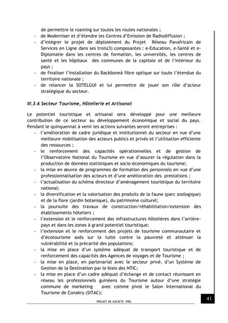 PROJET DE SOCIETE -PRG
41
de permettre le roaming sur toutes les routes nationales ;
- de Moderniser et d’étendre les Centres d’Emission de Radiodiffusion ;
- d’intégrer le projet de déploiement du Projet Réseau Panafricain de
Services en Ligne dans ses trois(3) composantes : e-Education, e-Santé et e-
Diplomatie dans les centres de formation, les universités, les centres de
santé et les hôpitaux des communes de la capitale et de l’intérieur du
pays ;
- de finaliser l’installation du Backboneà fibre optique sur toute l’étendue du
territoire nationale ;
- de relancer la SOTELGUI et lui permettre de jouer son rôle d’acteur
stratégique du secteur.
III.3.6 Secteur Tourisme, Hôtellerie et Artisanat
Le potentiel touristique et artisanal sera développé pour une meilleure
contribution de ce secteur au développement économique et social du pays.
Pendant le quinquennat à venir les actions suivantes seront entreprises :
- l’amélioration de cadre juridique et institutionnel du secteur en vue d’une
meilleure mobilisation des acteurs publics et privés et l’utilisation efficiente
des ressources ;
- le renforcement des capacités opérationnelles et de gestion de
l’Observatoire National du Tourisme en vue d’assurer la régulation dans la
production de données statistiques et socio-économiques du tourisme;
- la mise en œuvre de programmes de formation des personnels en vue d’une
professionnalisation des acteurs et d’une amélioration des prestations ;
- l’actualisation du schéma directeur d’aménagement touristique du territoire
national;
- la diversification et la valorisation des produits de la faune (parc zoologique)
et de la flore (jardin botanique), du patrimoine culturel;
- la poursuite des travaux de construction/réhabilitation/extension des
établissements hôteliers ;
- l’extension et le renforcement des infrastructures hôtelières dans l’arrière-
pays et dans les zones à grand potentiel touristique;
- l’extension et le renforcement des projets de tourisme communautaire et
d’écotourisme axés sur la lutte contre la pauvreté et atténuer la
vulnérabilité et la précarité des populations;
- la mise en place d’un système adéquat de transport touristique et de
renforcement des capacités des Agences de voyages et de Tourisme ;
- la mise en place, en partenariat avec le secteur privé, d’un Système de
Gestion de la Destination par le biais des NTIC;
- la mise en place d’un cadre adéquat d’échange et de contact réunissant en
réseau les professionnels guinéens du Tourisme autour d’une stratégie
commune de marketing avec comme pivot le Salon International du
Tourisme de Conakry (SITAC);
 