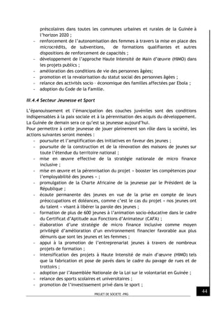 PROJET DE SOCIETE -PRG
44
préscolaires dans toutes les communes urbaines et rurales de la Guinée à
l’horizon 2020 ;
- renforcement de l’autonomisation des femmes à travers la mise en place des
microcrédits, de subventions, de formations qualifiantes et autres
dispositions de renforcement de capacités ;
- développement de l’approche Haute Intensité de Main d’œuvre (HIMO) dans
les projets publics ;
- amélioration des conditions de vie des personnes âgées;
- promotion et la revalorisation du statut social des personnes âgées ;
- relance des activités socio – économique des familles affectées par Ebola ;
- adoption du Code de la Famille.
III.4.4 Secteur Jeunesse et Sport
L’épanouissement et l’émancipation des couches juvéniles sont des conditions
indispensables à la paix sociale et à la pérennisation des acquis du développement.
La Guinée de demain sera ce qu’est sa jeunesse aujourd’hui.
Pour permettre à cette jeunesse de jouer pleinement son rôle dans la société, les
actions suivantes seront menées :
- poursuite et l’amplification des initiatives en faveur des jeunes ;
- poursuite de la construction et de la rénovation des maisons de jeunes sur
toute l’étendue du territoire national ;
- mise en œuvre effective de la stratégie nationale de micro finance
inclusive ;
- mise en œuvre et la pérennisation du projet « booster les compétences pour
l’employabilité des jeunes » ;
- promulgation de la Charte Africaine de la jeunesse par le Président de la
République ;
- écoute permanente des jeunes en vue de la prise en compte de leurs
préoccupations et doléances, comme c’est le cas du projet « nos jeunes ont
du talent » visant à libérer la parole des jeunes ;
- formation de plus de 600 jeunes à l’animation socio-éducative dans le cadre
du Certificat d’Aptitude aux Fonctions d’Animateur (CAFA) ;
- élaboration d’une stratégie de micro finance inclusive comme moyen
privilégié d’amélioration d’un environnement financier favorable aux plus
démunis que sont les jeunes et les femmes ;
- appui à la promotion de l’entreprenariat jeunes à travers de nombreux
projets de formation ;
- intensification des projets à Haute Intensité de main d’œuvre (HIMO) tels
que la fabrication et pose de pavés dans le cadre du pavage de rues et de
trottoirs ;
- adoption par l’Assemblée Nationale de la Loi sur le volontariat en Guinée ;
- relance des sports scolaires et universitaires ;
- promotion de l’investissement privé dans le sport ;
 