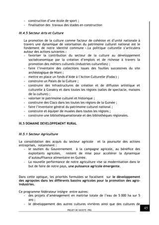PROJET DE SOCIETE -PRG
45
- construction d’une école de sport ;
- finalisation des travaux des stades en construction
III.4.5 Secteur Arts et Culture
La promotion de la culture comme facteur de cohésion et d’unité nationale à
travers une dynamique de valorisation du patrimoine culturel national est le
fondement de notre identité commune ».La politique culturelle s’articulera
autour des actions suivantes :
- favoriser la contribution du secteur de la culture au développement
socioéconomique par la création d’emplois et de richesse à travers la
promotion des métiers culturels (industries culturelles) ;
- faire l’inventaire des collections issues des fouilles successives du site
archéologique de Niani ;
- mettre en place un fonds d’Aide à l’Action Culturelle (Fodac) ;
- construire un Palais de la Culture ;
- construire des infrastructures de création et de diffusion artistique et
culturelle à Conakry et dans toutes les régions (salles de spectacle, maisons
de la culture) ;
- valoriser le patrimoine culturel et historique ;
- construire des Clacs dans les toutes les régions de la Guinée ;
- faire l’inventaire général du patrimoine culturel national ;
- construire et équiper de musées dans toutes les régions ;
- construire une bibliothèquenationale et des bibliothèques régionales.
III.5 DOMAINE DEVELOPPEMENT RURAL
III.5.1 Secteur Agriculture
La consolidation des acquis du secteur agricole et la poursuite des actions
entreprises, notamment :
- le soutien du Gouvernement à la campagne agricole, au bénéfice des
exploitants agricoles, restent de mise pour accélérer la dynamique
d’autosuffisance alimentaire en Guinée.
- La nouvelle performance de notre agriculture vise sa modernisation dans le
but de faire de notre pays, une puissance agricole émergente.
Dans cette optique, les priorités formulées se focalisent sur le développement
des agropoles dans les différents bassins agricoles pour la promotion des agro-
industries.
Ce programme fédérateur intègre entre autres:
- des projets d’aménagement en maitrise totale de l’eau de 5 000 ha sur 5
ans ;
- le développement des autres cultures vivrières ainsi que des cultures de
 