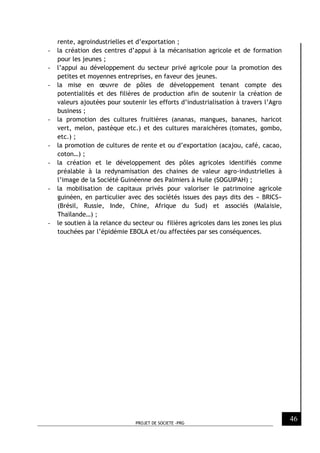 PROJET DE SOCIETE -PRG
46
rente, agroindustrielles et d’exportation ;
- la création des centres d’appui à la mécanisation agricole et de formation
pour les jeunes ;
- l’appui au développement du secteur privé agricole pour la promotion des
petites et moyennes entreprises, en faveur des jeunes.
- la mise en œuvre de pôles de développement tenant compte des
potentialités et des filières de production afin de soutenir la création de
valeurs ajoutées pour soutenir les efforts d’industrialisation à travers l’Agro
business ;
- la promotion des cultures fruitières (ananas, mangues, bananes, haricot
vert, melon, pastèque etc.) et des cultures maraichères (tomates, gombo,
etc.) ;
- la promotion de cultures de rente et ou d’exportation (acajou, café, cacao,
coton…) ;
- la création et le développement des pôles agricoles identifiés comme
préalable à la redynamisation des chaines de valeur agro-industrielles à
l’image de la Société Guinéenne des Palmiers à Huile (SOGUIPAH) ;
- la mobilisation de capitaux privés pour valoriser le patrimoine agricole
guinéen, en particulier avec des sociétés issues des pays dits des « BRICS»
(Brésil, Russie, Inde, Chine, Afrique du Sud) et associés (Malaisie,
Thaïlande…) ;
- le soutien à la relance du secteur ou filières agricoles dans les zones les plus
touchées par l’épidémie EBOLA et/ou affectées par ses conséquences.
 