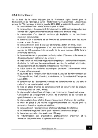 PROJET DE SOCIETE -PRG
47
III.5.2 Secteur Elevage
Sur la base de la vision dégagée par le Professeur Alpha Condé pour le
développement de l’Elevage, à savoir « Moderniser l’Elevage guinéen », les défis du
secteur de l’Elevage pour le second mandat 2016-2020 se présentent comme suit :
- la construction d’une usine d’aliments pour le bétail ;
- la construction et l’équipement de Laboratoires Vétérinaires répondant aux
normes de l’Organisation Internationale de la santé animale (OIE) ;
- la construction d’un abattoir moderne de Kagbélén et de boucheries
modernes communales ;
- la construction d’abattoirs et de boucheries communales dans les autres
centres urbains du pays ;
- la construction des aires d’abattage et marchés à bétail en milieu rural ;
- la construction et l’équipement d’un Laboratoire Vétérinaire répondant aux
normes de l’Organisation Internationale de la santé animale (OIE) dans la
préfecture de Boké ;
- la dynamisation des organisations professionnelles d’éleveurs et la formation
des producteurs et opérateurs du secteur ;
- la lutte contre les maladies majeures du cheptel par l’acquisition de vaccins,
de chaîne de froid pour la conservation des vaccins, du matériel vétérinaire,
des équipements et des réactifs de laboratoire vétérinaire ;
- la lutte contre les maladies zoonotiques (maladies transmissibles entre
l’homme et les animaux).
- la poursuite de la réhabilitation des Centres d’Appui et de Démonstration de
l’Elevage (Ditinn, Boké, Famoïla) et du Centre de Formation de l’Elevage de
Labé (CFEL) ;
- la construction et l’équipement d’unités de transformation du lait dans le
cadre d’un partenariat public-privé ;
- la mise en place d’unités de conditionnement et conservation de produits
avicoles (poulets de chair, œufs) ;
- la mise en place d’unités de séchage et de conservation des cuirs et peaux ;
- Construction et l’équipement d’unités de traitement et de contrôle de
qualité du miel et de la cire ;
- la mise en place d’une chaine d’approvisionnement d’aliments de volailles ;
- la mise en place d’une chaine d’approvisionnement de vaccins pour la
prévention des ovins, caprins et volailles ;
- la construction et l’équipement de chaînes d’abattage de volailles ;
- le recrutement de jeunes cadres pour l’administration de l’Elevage ;
- la formation des cadres des services de l’Elevage ;
- la redynamisation des organisations professionnelles d’éleveurs et la
formation des producteurs et opérateurs du secteur.
 