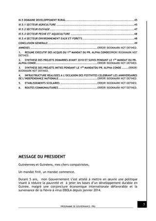 PROGRAMME DE GOUVERNANCE- PRG
5
III.5 DOMAINE DEVELOPPEMENT RURAL........................................................................45
III.5.1 SECTEUR AGRICULTURE ..................................................................................45
III.5.2 SECTEUR ELEVAGE.........................................................................................47
III.5.3 SECTEUR PECHE ET AQUACULTURE ...................................................................48
III.5.4 SECTEUR ENVIRONNEMENT EAUX ET FORETS.......................................................48
CONCLUSION GENERALE ...........................................................................................49
ANNEXES .......................................................................ERROR! BOOKMARK NOT DEFINED.
1. RESUME EXECUTIF DES ACQUIS DU 1ER
MANDAT DU PR. ALPHA CONDEERROR! BOOKMARK NOT
DEFINED.
2. SYNTHESE DES PROJETS DEMARRES AVANT 2010 ET SUIVIS PENDANT LE 1ER
MANDAT DU PR.
ALPHA CONDE.................................................................ERROR! BOOKMARK NOT DEFINED.
3. SYNTHESE DES PROJETS INITIES PENDANT LE 1ER
MANDATDU PR. ALPHA CONDE .......ERROR!
BOOKMARK NOT DEFINED.
4. INFRASTRUCTURE REALISEES A L’OCCASION DES FESTIVITES CELEBRANT LES ANNIVERSAIRES
DE L’INDEPENDANCE NATIONALE.........................................ERROR! BOOKMARK NOT DEFINED.
5. ETABLISSEMENTS SCOLAIRES .......................................ERROR! BOOKMARK NOT DEFINED.
6. ROUTES COMMUNAUTAIRES .........................................ERROR! BOOKMARK NOT DEFINED.
MESSAGE DU PRESIDENT
Guinéennes et Guinéens, mes chers compatriotes,
Un mandat finit, un mandat commence.
Durant 5 ans, mon Gouvernement s’est attelé à mettre en œuvre une politique
visant à réduire la pauvreté et à jeter les bases d’un développement durable en
Guinée, malgré une conjoncture économique internationale défavorable et la
survenance de la fièvre à virus EBOLA depuis janvier 2014.
 