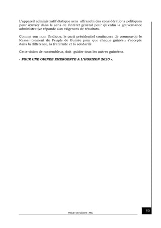 PROJET DE SOCIETE -PRG
50
L’appareil administratif étatique sera affranchi des considérations politiques
pour œuvrer dans le sens de l’intérêt général pour qu’enfin la gouvernance
administrative réponde aux exigences de résultats.
Comme son nom l’indique, le parti présidentiel continuera de promouvoir le
Rassemblement du Peuple de Guinée pour que chaque guinéen s’accepte
dans la différence, la fraternité et la solidarité.
Cette vision de rassembleur, doit guider tous les autres guinéens.
« POUR UNE GUINEE EMERGENTE A L’HORIZON 2020 ».
 