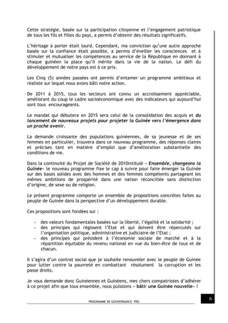 PROGRAMME DE GOUVERNANCE- PRG
6
Cette stratégie, basée sur la participation citoyenne et l’engagement patriotique
de tous les fils et filles du pays, a permis d’obtenir des résultats significatifs.
L’héritage à porter était lourd. Cependant, ma conviction qu’une autre approche
basée sur la confiance était possible, a permis d’éveiller les consciences et à
stimuler et mutualiser les compétences au service de la République en donnant à
chaque guinéen la place qu’il mérite dans la vie de la nation. Le défi du
développement de notre pays est à ce prix.
Les Cinq (5) années passées ont permis d’entamer un programme ambitieux et
réaliste sur lequel nous avons bâti notre action.
De 2011 à 2015, tous les secteurs ont connu un accroissement appréciable,
améliorant du coup le cadre socioéconomique avec des indicateurs qui aujourd’hui
sont tous encourageants.
Le mandat qui débutera en 2015 sera celui de la consolidation des acquis et du
lancement de nouveaux projets pour projeter la Guinée vers l’émergence dans
un proche avenir.
La demande croissante des populations guinéennes, de sa jeunesse et de ses
femmes en particulier, trouvera dans ce nouveau programme, des réponses claires
et précises tant en matière d’emploi que d’amélioration substantielle des
conditions de vie.
Dans la continuité du Projet de Société de 2010intitulé « Ensemble, changeons la
Guinée» le nouveau programme fixe le cap à suivre pour faire émerger la Guinée
sur des bases solides avec des hommes et des femmes compétents partageant les
mêmes ambitions de prospérité dans une nation réconciliée sans distinction
d’origine, de sexe ou de religion.
Le présent programme comporte un ensemble de propositions concrètes faites au
peuple de Guinée dans la perspective d’un développement durable.
Ces propositions sont fondées sur :
- des valeurs fondamentales basées sur la liberté, l’égalité et la solidarité ;
- des principes qui régissent l’Etat et qui doivent être répercutés sur
l’organisation politique, administrative et judiciaire de l’Etat ;
- des principes qui président à l’économie sociale de marché et à la
répartition équitable du revenu national en vue du bien-être de tous et de
chacun.
Il s’agira d’un contrat social que je souhaite renouveler avec le peuple de Guinée
pour lutter contre la pauvreté en combattant résolument la corruption et les
passe droits.
Je vous demande donc Guinéennes et Guinéens, mes chers compatriotes d’adhérer
à ce projet afin que tous ensemble, nous puissions « bâtir une Guinée nouvelle» !
 