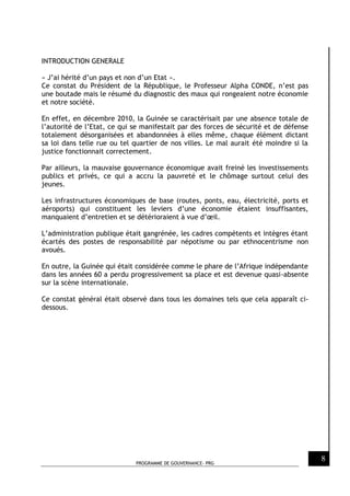 PROGRAMME DE GOUVERNANCE- PRG
8
INTRODUCTION GENERALE
« J’ai hérité d’un pays et non d’un Etat ».
Ce constat du Président de la République, le Professeur Alpha CONDE, n’est pas
une boutade mais le résumé du diagnostic des maux qui rongeaient notre économie
et notre société.
En effet, en décembre 2010, la Guinée se caractérisait par une absence totale de
l’autorité de l’Etat, ce qui se manifestait par des forces de sécurité et de défense
totalement désorganisées et abandonnées à elles même, chaque élément dictant
sa loi dans telle rue ou tel quartier de nos villes. Le mal aurait été moindre si la
justice fonctionnait correctement.
Par ailleurs, la mauvaise gouvernance économique avait freiné les investissements
publics et privés, ce qui a accru la pauvreté et le chômage surtout celui des
jeunes.
Les infrastructures économiques de base (routes, ponts, eau, électricité, ports et
aéroports) qui constituent les leviers d’une économie étaient insuffisantes,
manquaient d’entretien et se détérioraient à vue d’œil.
L’administration publique était gangrénée, les cadres compétents et intègres étant
écartés des postes de responsabilité par népotisme ou par ethnocentrisme non
avoués.
En outre, la Guinée qui était considérée comme le phare de l’Afrique indépendante
dans les années 60 a perdu progressivement sa place et est devenue quasi-absente
sur la scène internationale.
Ce constat général était observé dans tous les domaines tels que cela apparaît ci-
dessous.
 