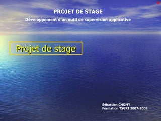 Projet de stage PROJET DE STAGE Développement d’un outil de supervision applicative Bonjour à tous Sébastien CHOMY Formation TSGRI 2007-2008 