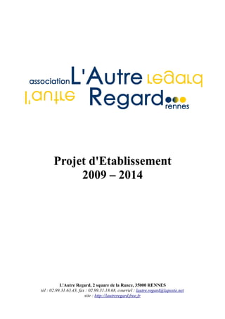 Projet d'Etablissement
            2009 – 2014




           L'Autre Regard, 2 square de la Rance, 35000 RENNES
tél : 02.99.31.63.43, fax : 02.99.31.18.68, courriel : lautre.regard@laposte.net
                         site : http://lautreregard.free.fr
 