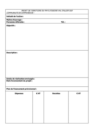 PROJET DE TERRITOIRE DU PAYS D’ISSOIRE VAL D’ALLIER SUD 
COMMUNAUTE DE COMMUNES DE : 
Intitulé de l’action : 
Maître d’ouvrage : 
Personne référente : Tél. : 
Objectifs : 
Description : 
Année de réalisation envisagée : 
Etat d’avancement du projet : 
Plan de financement prévisionnel : 
Dépenses 
€ HT 
Recettes 
€ HT 
