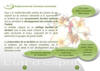 Renforcement de l’armature territoriale 
Axe 1 
Pôle urbain 
Pôles structurants 
Pôles locaux 
Une nouvelle approche de l’urbanisme 
Sensibiliser les citoyens 
à des actes 
éco responsables 
Voirie, espaces publics, labels : 
… pour des communes attractives 
Face à la multifonctionnalité actuelle des bassins de vie, l’objectif est de renforcer l’attractivité et le rayonnement du territoire par une consommation foncière maitrisée tout en permettant le développement des activités et de l’habitat. 
La stratégie s’appuie sur un maillage équilibré du territoire avec le pôle urbain d’Issoire et un réseau de pôles structurants et locaux, s’appuyant sur un socle patrimonial et paysager de grande qualité. 
La préservation de ce territoire par des élus volontaires et solidaires, par des citoyens sensibilisés, est le préalable à son attrait et son développement pour les décennies à venir. 
55 
56  