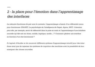 — 
2 - la place pour l’émotion dans l’apprentissage
des interfaces
La mémoire fonctionne de pair avec le contexte. L’apprentissage a besoin d’un référentiel connu
pour fonctionner (PIAGET, La psychologie de l’intelligence de Piaget, Agora, 2007). L’émotion
peut-elle, par exemple, servir de référentiel dans la prise en main et l’apprentissage d’une interface
nouvelle (qu’elle soit sur écran, mobile, haptique, tactile...) ? Comment générer une interface
en fonction d’un état émotionnel ?


Il s’agirait d’étudier et de concevoir différents sytèmes d’apprentissage intuitif pour des inter-
faces ainsi que de repenser les systèmes de cognition des machines avec la possibilité de leur
enseigner des choses nouvelles.
 