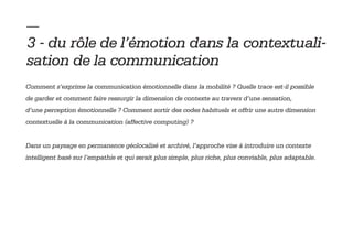 — 
3 - du rôle de l’émotion dans la contextuali-
sation de la communication
Comment s’exprime la communication émotionnelle dans la mobilité ? Quelle trace est-il possible
de garder et comment faire ressurgir la dimension de contexte au travers d’une sensation,
d’une perception émotionnelle ? Comment sortir des codes habituels et offrir une autre dimension
contextuelle à la communication (affective computing) ?


Dans un paysage en permanence géolocalisé et archivé, l’approche vise à introduire un contexte
intelligent basé sur l’empathie et qui serait plus simple, plus riche, plus conviable, plus adaptable.
 