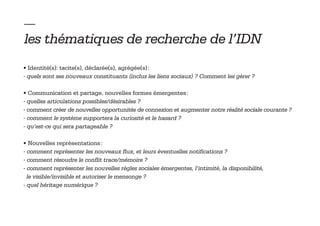 — 
les thématiques de recherche de l’IDN
• Identité(s): tacite(s), déclarée(s), agrégée(s) :
- quels sont ses nouveaux constituants (inclus les liens sociaux) ? Comment les gérer ?

• Communication et partage, nouvelles formes émergentes :
- quelles articulations possibles/désirables ?
- comment créer de nouvelles opportunités de connexion et augmenter notre réalité sociale courante ?
- comment le système supportera la curiosité et le hasard ?
- qu’est-ce qui sera partageable ?

• Nouvelles représentations :
- comment représenter les nouveaux flux, et leurs éventuelles notifications ?
- comment résoudre le conflit trace/mémoire ?
- comment représenter les nouvelles règles sociales émergentes, l’intimité, la disponibilité,
  le visible/invisible et autoriser le mensonge ?
- quel héritage numérique ?
 