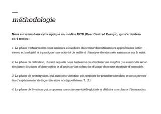— 
méthodologie
Nous suivrons dans cette optique un modèle UCD (User Centred Design), qui s’articulera
en 4 temps :


1. La phase d’observation nous amènera à conduire des recherches utilisateurs approfondies (inter-
views, ethnologie) et à pratiquer une activité de veille et d’analyse des données existantes sur le sujet.


2. La phase de définition, durant laquelle nous tenterons de structurer les insights qui auront été récol-
tés durant la phase d’observation et d’articuler les scénarios d’usage dans une stratégie d’ensemble.


3. La phase de prototypage, qui aura pour fonction de proposer les premiers sketches, et nous permet-
tra d’expérimenter de façon itérative nos hypothèses (1., 2.).


4. La phase de livraison qui proposera une suite servicielle globale et définira une charte d’interaction.
 