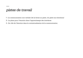 — 
pistes de travail
1 - La communication non verbale (de la forme au geste, du geste aux émotions)
2 - La place pour l’émotion dans l’apprentissage des interfaces
3 - Du rôle de l’émotion dans la contextualisation de la communication
 