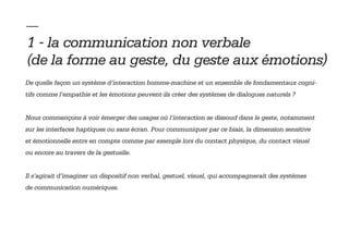 — 
1 - la communication non verbale
(de la forme au geste, du geste aux émotions)
De quelle façon un système d’interaction homme-machine et un ensemble de fondamentaux cogni-
tifs comme l’empathie et les émotions peuvent-ils créer des systèmes de dialogues naturels ?


Nous commençons à voir émerger des usages où l’interaction se dissoud dans le geste, notamment
sur les interfaces haptiques ou sans écran. Pour communiquer par ce biais, la dimension sensitive
et émotionnelle entre en compte comme par exemple lors du contact physique, du contact visuel
ou encore au travers de la gestuelle.


Il s’agirait d’imaginer un dispositif non verbal, gestuel, visuel, qui accompagnerait des systèmes
de communication numériques.
 