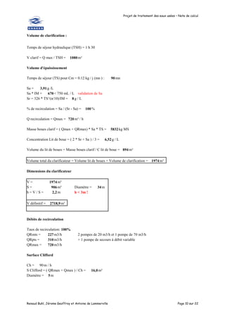 Projet de traitement des eaux usées – Note de calcul
Renaud Buhl, Jérome Geoffroy et Antoine de Lammerville Page 10 sur 22
Volume de clarification :
Temps de séjour hydraulique (TSH) = 1 h 30
V clarif = Q max / TSH = 1080m³
Volume d'épaississement
Temps de séjour (TS) pour Cm = 0.12 kg / j (mn ) : 90mn
Sa = 3,91g /L
Sa * IM = 670< 750 mL / L validation de Sa
Sr = 326 * TS^(π/10)/IM = 8 g / L
% de recirculation = Sa / (Sr - Sa) = 100%
Q recirculation = Qmax = 720 m³ / h
Masse boues clarif = ( Qmax + QRmax) * Sa * TS = 5832kg MS
Concentration Lit de boue = ( 2 * Sr + Sa ) / 3 = 6,52g / L
Volume du lit de boues = Masse boues clarif / C lit de boue = 894m³
Volume total du clarificateur = Volume lit de boues + Volume de clarification = 1974m³
Dimensions du clarificateur
V = 1974m³
S = 906m² Diamètre = 34m
h = V / S = 2,2m h < 3m !
V définitif = 2718,9m³
Débits de recirculation
Taux de recirculation: 100%
QRmts = 227m3/h 2 pompes de 20 m3/h et 1 pompe de 70 m3/h
QRpts = 310m3/h + 1 pompe de secours à débit variable
QRmax = 720m3/h
Surface Clifford
Ch = 90m / h
S Clifford = ( QRmax + Qmax ) / Ch = 16,0m²
Diamètre = 5 m
 