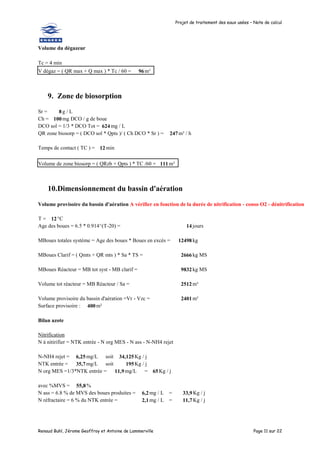 Projet de traitement des eaux usées – Note de calcul
Renaud Buhl, Jérome Geoffroy et Antoine de Lammerville Page 11 sur 22
Volume du dégazeur
Tc = 4 min
V dégaz = ( QR max + Q max ) * Tc / 60 = 96m³
9. Zone de biosorption
Sr = 8 g / L
Ch = 100mg DCO / g de boue
DCO sol = 1/3 * DCO Tot = 624mg / L
QR zone biosorp = ( DCO sol * Qpts )/ ( Ch DCO * Sr ) = 247m³ / h
Temps de contact ( TC ) = 12 min
Volume de zone biosorp = ( QRzb + Qpts ) * TC /60 = 111m³
10.Dimensionnement du bassin d'aération
Volume provisoire du bassin d'aération A vérifier en fonction de la durée de nitrification - conso O2 - dénitrification
T = 12°C
Age des boues = 6.5 * 0.914^(T-20) = 14 jours
MBoues totales système = Age des boues * Boues en excès = 12498 kg
MBoues Clarif = ( Qmts + QR mts ) * Sa * TS = 2666 kg MS
MBoues Réacteur = MB tot syst - MB clarif = 9832 kg MS
Volume tot réacteur = MB Réacteur / Sa = 2512 m³
Volume provisoire du bassin d'aération =Vr - Vzc = 2401 m³
Surface provisoire : 400m²
Bilan azote
Nitrification
N à nitirifier = NTK entrée - N org MES - N ass - N-NH4 rejet
N-NH4 rejet = 6,25mg/L soit 34,125Kg / j
NTK entrée = 35,7mg/L soit 195Kg / j
N org MES =1/3*NTK entrée = 11,9mg/L = 65Kg / j
avec %MVS = 55,8%
N ass = 6.8 % de MVS des boues produites = 6,2mg / L = 33,9Kg / j
N réfractaire = 6 % du NTK entrée = 2,1mg / L = 11,7Kg / j
 