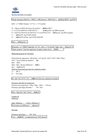 Projet de traitement des eaux usées – Note de calcul
Renaud Buhl, Jérome Geoffroy et Antoine de Lammerville Page 13 sur 22
Besoins journalier en oxygène
Charge massique définitive = DBO5 / ( MB réacteur + MB Clarif ) = 0,112kg DBO5 / kg MVS
DJO = a' * DBO5 éliminé + b' * Sv + c' * N nitrifié
Sv = Masse en MVS des boues du système = 6969kg MVS
a' = 0.7272-0.2889*Cm+0.06754*Cm² = 0,70kg d'O2 / kg DBO5 éliminé
b' = 0.023-0.32547*Cm+0.2292*Cm^1.5+0.2239*Cm^0.5 = 0,07kg O2 / kg MVS système
c' = 4,53 kg O2 / kg N-NO3 nitrifié
d' = 2,86 kg O2 restitué / kg N-NO3 dénitrifié
DJO = 1376 kg O2 / j
DO pointe = a' * DBO5* Qpts/Qj + b' * Sv / 24h + c' * N nitrifié * Qpts / Qj = 53kg O2 /h
"Durée aération " doit être supérieure où égale à durée nitrif = 25,92h
Dimensionnement de l'aération
Q Nominal du surpresseur =DO pointe / ( 0.3 kg O2 / Nm3 * CGT * Rdt * Hliq )
CGT = Coef. Global de transfert = 0,5
Rdt = 5,3 %
Hliq = Htot - hauteur diffuseurs = 5,85m
Qn = 1141Nm3/h
Débit de fonctionnement dans les conditions réelles
T = 35 ° C
P = 10,13 mce
Qf = Qn * Pn / Pf *T / Tn = 1288m3/h d'air aux conditions normales
Puissance absorbée du surpresseur
Pression aval surpresseur = Hliq + Pdcs + Pdcl = 7,85 mce
Puissance spécifique absorbée = 5 W / Nm³
Pabs = Pspé abs * Qn * Paval = 44,8 kW
Nombre de
diffuseurs
qspé / diffuseur = 9 Nm3 / diffuseur .h
Nb de paires de diffuseurs = 63paires
Brassage
Puissance spécifique = 5 W / Nm³
P tot = 13,68kW 2 compresseurs de 7 kW chacun
 