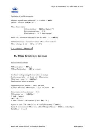 Projet de traitement des eaux usées – Note de calcul
Renaud Buhl, Jérome Geoffroy et Antoine de Lammerville Page 14 sur 22
Ventilation du local de surpression
Puissance rayonnée par le surpresseur = 20 % de Pabs = 9,0kW
Chaleur à évacuer = 7706,08 Kcal / h
Masse d'aire à évacuer
Chaleur spécifique = 0,24 Kcal / kg d'air / °C
Température extérieure = 35°C
T max intérieure = 45°C (sans capotage)
Masse d'air à évacuer = Calories à évac / ( 0.24 * Delta T ) = 3210,87 kg
Débit d'air à extraire = Masse d'air à extraire / Masse volumique de l'air
Masse volumique de l'air = 1,11kg / m³ à 45°C
Q air à extraire = 2892,7m³ / h
11. Filière de traitement des boues
Epaississement dynamique
M Boues à extraire = 893 kg /j
M Boues hebdomadaire = 6249kg / semaine
On cherche une largeur de grille et un volume de stockage
Fonctionnement grille = voir dans la suite = 22h/semaines
Masse boues à traiter / h = 284,05 kg /h
Fonctionnement 4 jours par semaine
Débit massique de la machine = 100 kg MS / ml.h
L grille = MB à traiter / Q massique = 2,84m soit environ 3 m
Concentration des boues épaissies = 60g/l
MB traitée par jour = 1562,25 kg / j
V stock = 26,04 m³
Sa = 3,91 g / L
V boues à extraire / j = MB épaissies /j / Sa = 399,12 m³ / j
Volume du filtrat = MB hebdo/(Nb jour de fonct)*[(1/Sa)- (1/C)] = 373 m³ / j
Temps de fonctionnement = Masse boues hebdo*(Nb de jour*Qmass) = 15,62h / j pendant 4 jours
Débit filtrat = 24 m³ / h
 