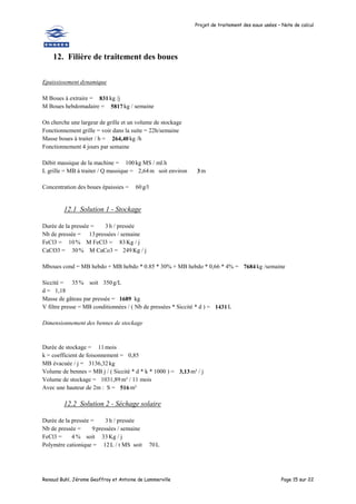 Projet de traitement des eaux usées – Note de calcul
Renaud Buhl, Jérome Geoffroy et Antoine de Lammerville Page 15 sur 22
12. Filière de traitement des boues
Epaississement dynamique
M Boues à extraire = 831 kg /j
M Boues hebdomadaire = 5817 kg / semaine
On cherche une largeur de grille et un volume de stockage
Fonctionnement grille = voir dans la suite = 22h/semaine
Masse boues à traiter / h = 264,40 kg /h
Fonctionnement 4 jours par semaine
Débit massique de la machine = 100 kg MS / ml.h
L grille = MB à traiter / Q massique = 2,64m soit environ 3 m
Concentration des boues épaissies = 60g/l
12.1 Solution 1 - Stockage
Durée de la pressée = 3 h / pressée
Nb de pressée = 13pressées / semaine
FeCl3 = 10 % M FeCl3 = 83Kg / j
CaCO3 = 30% M CaCo3 = 249 Kg / j
Mboues cond = MB hebdo + MB hebdo * 0.85 * 30% + MB hebdo * 0,66 * 4% = 7684 kg /semaine
Siccité = 35% soit 350g/L
d = 1,18
Masse de gâteau par pressée = 1689 kg
V filtre presse = MB conditionnées / ( Nb de pressées * Siccité * d ) = 1431L
Dimensionnement des bennes de stockage
Durée de stockage = 11mois
k = coefficient de foisonnement = 0,85
MB évacuée / j = 3136,32kg
Volume de bennes = MB j / ( Siccité * d * k * 1000 ) = 3,13m³ / j
Volume de stockage = 1031,89m³ / 11 mois
Avec une hauteur de 2m : S = 516 m²
12.2 Solution 2 - Séchage solaire
Durée de la pressée = 3 h / pressée
Nb de pressée = 9 pressées / semaine
FeCl3 = 4 % soit 33Kg / j
Polymère cationique = 12L / t MS soit 70L
 
