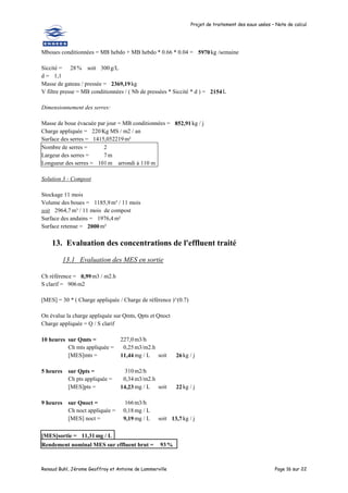 Projet de traitement des eaux usées – Note de calcul
Renaud Buhl, Jérome Geoffroy et Antoine de Lammerville Page 16 sur 22
Mboues conditionnées = MB hebdo + MB hebdo * 0.66 * 0.04 = 5970kg /semaine
Siccité = 28% soit 300 g/L
d = 1,1
Masse de gateau / pressée = 2369,19 kg
V filtre presse = MB conditionnées / ( Nb de pressées * Siccité * d ) = 2154L
Dimensionnement des serres:
Masse de boue évacuée par jour = MB conditionnées = 852,91 kg / j
Charge appliquée = 220 Kg MS / m2 / an
Surface des serres = 1415,052219m²
Nombre de serres = 2
Largeur des serres = 7 m
Longueur des serres = 101m arrondi à 110 m
Solution 3 - Compost
Stockage 11 mois
Volume des boues = 1185,9 m³ / 11 mois
soit 2964,7 m³ / 11 mois de compost
Surface des andains = 1976,4 m²
Surface retenue = 2000m²
13. Evaluation des concentrations de l'effluent traité
13.1 Evaluation des MES en sortie
Ch référence = 0,99m3 / m2.h
S clarif = 906m2
[MES] = 30 * ( Charge appliquée / Charge de référence )^(0.7)
On évalue la charge appliquée sur Qmts, Qpts et Qnoct
Charge appliquée = Q / S clarif
10 heures sur Qmts = 227,0m3/h
Ch mts appliquée = 0,25m3/m2.h
[MES]mts = 11,44mg / L soit 26 kg / j
5 heures sur Qpts = 310m2/h
Ch pts appliquée = 0,34m3/m2.h
[MES]pts = 14,23mg / L soit 22 kg / j
9 heures sur Qnoct = 166m3/h
Ch noct appliquée = 0,18mg / L
[MES] noct = 9,19mg / L soit 13,7 kg / j
[MES]sortie = 11,31mg / L
Rendement nominal MES sur effluent brut = 93%
 