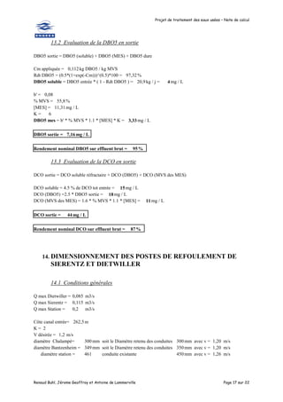 Projet de traitement des eaux usées – Note de calcul
Renaud Buhl, Jérome Geoffroy et Antoine de Lammerville Page 17 sur 22
13.2 Evaluation de la DBO5 en sortie
DBO5 sortie = DBO5 (soluble) + DBO5 (MES) + DBO5 dure
Cm appliquée = 0,112kg DBO5 / kg MVS
Rdt DBO5 = (0.5*(1+exp(-Cm)))^(0.5)*100 = 97,32%
DBO5 soluble = DBO5 entrée * ( 1 - Rdt DBO5 ) = 20,9kg / j = 4 mg / L
b' = 0,08
% MVS = 55,8%
[MES] = 11,31mg / L
K = 6
DBO5 mes = b' * % MVS * 1.1 * [MES] * K = 3,33mg / L
DBO5 sortie = 7,16 mg / L
Rendement nominal DBO5 sur effluent brut = 95%
13.3 Evaluation de la DCO en sortie
DCO sortie = DCO soluble réfractaire + DCO (DBO5) + DCO (MVS des MES)
DCO soluble = 4.5 % de DCO tot entrée = 15mg / L
DCO (DBO5) =2.5 * DBO5 sortie = 18mg / L
DCO (MVS des MES) = 1.6 * % MVS * 1.1 * [MES] = 11mg / L
DCO sortie = 44mg / L
Rendement nominal DCO sur effluent brut = 87%
14. DIMENSIONNEMENT DES POSTES DE REFOULEMENT DE
SIERENTZ ET DIETWILLER
14.1 Conditions générales
Q max Dietwiller = 0,085 m3/s
Q max Sierentz = 0,115 m3/s
Q max Station = 0,2 m3/s
Côte canal entrée= 262,5m
K = 2
V désirée = 1,2 m/s
diamètre Chalampé= 300 mm soit le Diamètre retenu des conduites 300 mm avec v = 1,20 m/s
diamètre Bantzenheim = 349 mm soit le Diamètre retenu des conduites 350 mm avec v = 1,20 m/s
diamètre station = 461 conduite existante 450 mm avec v = 1,26 m/s
 