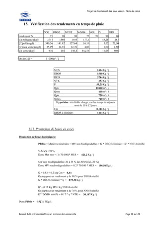 Projet de traitement des eaux usées – Note de calcul
Renaud Buhl, Jérome Geoffroy et Antoine de Lammerville Page 19 sur 22
15. Vérification des rendements en temps de pluie
DCO DBO5 MEST N-NH4 NGL Pt NTK
rendement % 75 90 90 75 70 80 80
Ch polluante (kg/j) 3744 1560 1404 177,1 55,25 253
[C]poll (mg/l) 340,36 141,82 127,64 16,10 5,02 23,00
[C]max sortie (mg/l) 85,09 14,18 12,76 4,03 1,00 4,60
Ch sortie (kg/j) 936 156 140,4 44,275 11,05 50,6
Qts (m3/j) = 11000m³ / j
MES 1404 Kg / j
DBO5 1560 Kg / j
DCO 3744 Kg / j
NTK 253 Kg / j
P 55,25 Kg / j
Qjts 11000 m³ / j
Qmts 460 m³ / h
Qpts 720 m³ / h
Qmax 720 m³ / h
Hypothèse: très faible charge, car les temps de séjours
sont de 10 à 12 jours
Cm 0,111 Kg / j
DBO5 à éliminer: 1404 Kg / j
15.1 Production de boues en excès
Production de boues biologiques:
PBBio = Matières minérales + MV non biodégradables + K * DBO5 éliminée + K' * NNH4 nitrifié
% MVS =70 %
Donc Mat min = (1- 70/100)* MES = 421,2Kg / j
MV non biodégradables: 20 à 35 % des MVS (ici, 20 %)
Donc MV non biodégradables = 0.2* 70/100 * MES = 196,56 Kg / j
K = 0.83 + 0.2 log Cm = 0,64
On suppose un rendement η de 98 % pour NNH4 nitrifié
K * DBO5 éliminée * η = 879,30 Kg / j
K' = 0.17 Kg MS / Kg NNH4 nitrifié
On suppose un rendement η de 70 % pour NNH4 nitrifié
K' * NNH4 nitrifié = 0.17 * η * NTK = 30,107 Kg / j
Donc Pbbio = 1527,17Kg / j
 