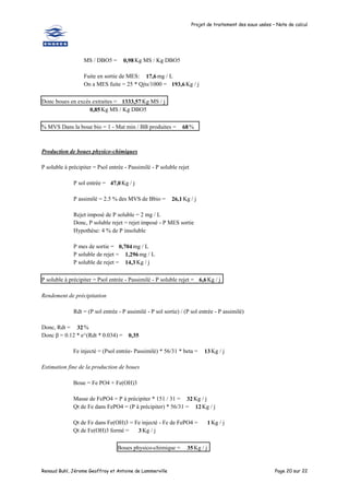 Projet de traitement des eaux usées – Note de calcul
Renaud Buhl, Jérome Geoffroy et Antoine de Lammerville Page 20 sur 22
MS / DBO5 = 0,98 Kg MS / Kg DBO5
Fuite en sortie de MES: 17,6 mg / L
On a MES fuite = 25 * Qjts/1000 = 193,6Kg / j
Donc boues en excès extraites = 1333,57 Kg MS / j
0,85Kg MS / Kg DBO5
% MVS Dans la boue bio = 1 - Mat min / BB produites = 68%
Production de boues physico-chimiques
P soluble à précipiter = Psol entrée - Passimilé - P soluble rejet
P sol entrée = 47,0Kg / j
P assimilé = 2.5 % des MVS de Bbio = 26,1 Kg / j
Rejet imposé de P soluble = 2 mg / L
Donc, P soluble rejet = rejet imposé - P MES sortie
Hypothèse: 4 % de P insoluble
P mes de sortie = 0,704mg / L
P soluble de rejet = 1,296mg / L
P soluble de rejet = 14,3 Kg / j
P soluble à précipiter = Psol entrée - Passimilé - P soluble rejet = 6,6Kg / j
Rendement de précipitation
Rdt = (P sol entrée - P assimilé - P sol sortie) / (P sol entrée - P assimilé)
Donc, Rdt = 32%
Donc β = 0.12 * e^(Rdt * 0.034) = 0,35
Fe injecté = (Psol entrée- Passimilé) * 56/31 * beta = 13Kg / j
Estimation fine de la production de boues
Boue = Fe PO4 + Fe(OH)3
Masse de FePO4 = P à précipiter * 151 / 31 = 32Kg / j
Qt de Fe dans FePO4 = (P à précipiter) * 56/31 = 12Kg / j
Qt de Fe dans Fe(OH)3 = Fe injecté - Fe de FePO4 = 1 Kg / j
Qt de Fe(OH)3 formé = 3 Kg / j
Boues physico-chimique = 35Kg / j
 