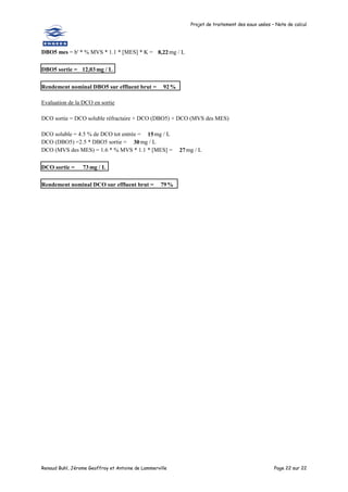 Projet de traitement des eaux usées – Note de calcul
Renaud Buhl, Jérome Geoffroy et Antoine de Lammerville Page 22 sur 22
DBO5 mes = b' * % MVS * 1.1 * [MES] * K = 8,22mg / L
DBO5 sortie = 12,03mg / L
Rendement nominal DBO5 sur effluent brut = 92%
Evaluation de la DCO en sortie
DCO sortie = DCO soluble réfractaire + DCO (DBO5) + DCO (MVS des MES)
DCO soluble = 4.5 % de DCO tot entrée = 15mg / L
DCO (DBO5) =2.5 * DBO5 sortie = 30mg / L
DCO (MVS des MES) = 1.6 * % MVS * 1.1 * [MES] = 27mg / L
DCO sortie = 73mg / L
Rendement nominal DCO sur effluent brut = 79%
 