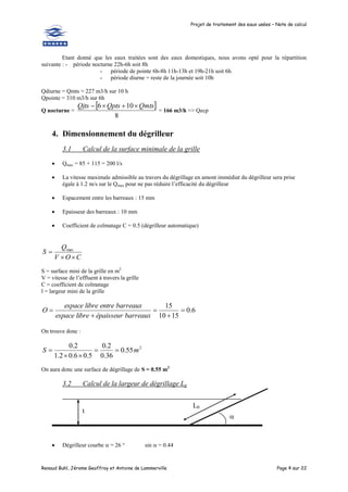 Projet de traitement des eaux usées – Note de calcul
Renaud Buhl, Jérome Geoffroy et Antoine de Lammerville Page 4 sur 22
Etant donné que les eaux traitées sont des eaux domestiques, nous avons opté pour la répartition
suivante : - période nocturne 22h-6h soit 8h
- période de pointe 6h-8h 11h-13h et 19h-21h soit 6h
- période diurne = reste de la journée soit 10h
Qdiurne = Qmts = 227 m3/h sur 10 h
Qpointe = 310 m3/h sur 6h
Q nocturne =
 
8
10
6 Qmts
Qpts
Qjts 



= 166 m3/h >> Qecp
4. Dimensionnement du dégrilleur
3.1 Calcul de la surface minimale de la grille
 Qmax = 85 + 115 = 200 l/s
 La vitesse maximale admissible au travers du dégrillage en amont immédiat du dégrilleur sera prise
égale à 1.2 m/s sur le Qmax pour ne pas réduire l’efficacité du dégrilleur
 Espacement entre les barreaux : 15 mm
 Epaisseur des barreaux : 10 mm
 Coefficient de colmatage C = 0.5 (dégrilleur automatique)
C
O
V
Q
S


 max
S = surface mini de la grille en m2
V = vitesse de l’effluent à travers la grille
C = coefficient de colmatage
l = largeur mini de la grille
6
.
0
15
10
15





barreaux
épaisseur
libre
espace
barreaux
entre
libre
espace
O
On trouve donc :
2
55
.
0
36
.
0
2
.
0
5
.
0
6
.
0
2
.
1
2
.
0
m
S 




On aura donc une surface de dégrillage de S = 0.55 m2
3.2 Calcul de la largeur de dégrillage Lg
 Dégrilleur courbe  = 26 ° sin  = 0.44
t

L0
 
