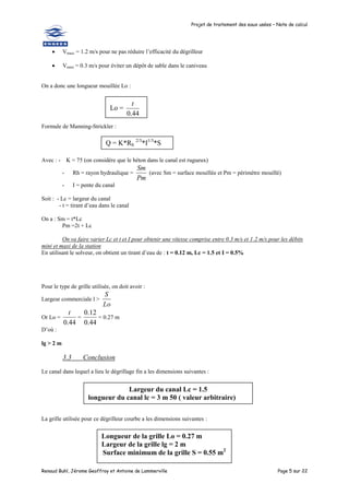 Projet de traitement des eaux usées – Note de calcul
Renaud Buhl, Jérome Geoffroy et Antoine de Lammerville Page 5 sur 22
 Vmaxi = 1.2 m/s pour ne pas réduire l’efficacité du dégrilleur
 Vmini = 0.3 m/s pour éviter un dépôt de sable dans le caniveau
On a donc une longueur mouillée Lo :
Formule de Manning-Strickler :
Avec : - K = 75 (on considère que le béton dans le canal est rugueux)
- Rh = rayon hydraulique =
Pm
Sm
(avec Sm = surface mouillée et Pm = périmètre mouillé)
- I = pente du canal
Soit : - Lc = largeur du canal
- t = tirant d’eau dans le canal
On a : Sm = t*Lc
Pm =2t + Lc
On va faire varier Lc et t et I pour obtenir une vitesse comprise entre 0.3 m/s et 1.2 m/s pour les débits
mini et maxi de la station
En utilisant le solveur, on obtient un tirant d’eau de : t = 0.12 m, Lc = 1.5 et I = 0.5%
Pour le type de grille utilisée, on doit avoir :
Largeur commerciale l >
Lo
S
Or Lo =
44
.
0
t
=
44
.
0
12
.
0
= 0.27 m
D’où :
lg > 2 m
3.3 Conclusion
Le canal dans lequel a lieu le dégrillage fin a les dimensions suivantes :
La grille utilisée pour ce dégrilleur courbe a les dimensions suivantes :
Lo =
44
.
0
t
Q = K*Rh
2/3
*I1/3
*S
Largeur du canal Lc = 1.5
longueur du canal lc = 3 m 50 ( valeur arbitraire)
Longueur de la grille Lo = 0.27 m
Largeur de la grille lg = 2 m
Surface minimum de la grille S = 0.55 m2
 