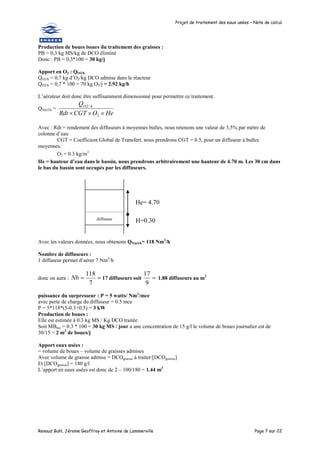 Projet de traitement des eaux usées – Note de calcul
Renaud Buhl, Jérome Geoffroy et Antoine de Lammerville Page 7 sur 22
Production de boues issues du traitement des graisses :
PB = 0,3 kg MS/kg de DCO éliminé
Donc : PB = 0,3*100 = 30 kg/j
Apport en O2 : QO2/h
QO2/h = 0,7 kg d’O2/kg DCO admise dans le réacteur
QO2/h = 0,7 * 100 = 70 kg O2/j = 2.92 kg/h
L’aérateur doit donc être suffisamment dimensionné pour permettre ce traitement.
QNm3/h =
He
O
CGT
Rdt
Q h
O


 2
/
2
Avec : Rdt = rendement des diffuseurs à moyennes bulles, nous retenons une valeur de 3,5% par mètre de
colonne d’eau
CGT = Coefficient Global de Transfert, nous prendrons CGT = 0.5, pour un diffuseur à bulles
moyennes.
O2 = 0.3 kg/m3
He = hauteur d’eau dans le bassin, nous prendrons arbitrairement une hauteur de 4.70 m. Les 30 cm dans
le bas du bassin sont occupés par les diffuseurs.
Avec les valeurs données, nous obtenons QNm3/h= 118 Nm3
/h
Nombre de diffuseurs :
1 diffuseur permet d’aérer 7 Nm3
/h
donc on aura : 

7
118
Nb 17 diffuseurs soit 
9
17
1.88 diffuseurs au m2
puissance du surpresseur : P = 5 watts/ Nm3
/mce
avec perte de charge du diffuseur = 0.5 mce
P = 5*118*(5-0.3+0.5) = 3 kW
Production de boues :
Elle est estimée à 0.3 kg MS / Kg DCO traitée
Soit MBbio = 0.3 * 100 = 30 kg MS / jour a une concentration de 15 g/l le volume de boues journalier est de
30/15 = 2 m3
de boues/j
Apport eaux usées :
= volume de boues – volume de graisses admises
Avec volume de graisse admise = DCOgraisse à traiter/[DCOgraisse]
Et [DCOgraisse] = 180 g/l
L’apport en eaux usées est donc de 2 – 100/180 = 1.44 m3
diffuseur
He= 4.70
H=0.30
m
 