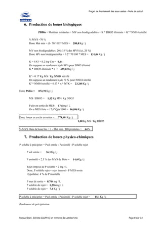 Projet de traitement des eaux usées – Note de calcul
Renaud Buhl, Jérome Geoffroy et Antoine de Lammerville Page 8 sur 22
6. Production de boues biologiques
PBBio = Matières minérales + MV non biodégradables + K * DBO5 éliminée + K' * NNH4 nitrifié
% MVS =70 %
Donc Mat min = (1- 70/100)* MES = 280,8Kg / j
MV non biodégradables: 20 à 35 % des MVS (ici, 20 %)
Donc MV non biodégradables = 0.2* 70/100 * MES = 131,04Kg / j
K = 0.83 + 0.2 log Cm = 0,64
On suppose un rendement η de 88% pour DB05 éliminé
K * DBO5 éliminée * η = 439,65 Kg / j
K' = 0.17 Kg MS / Kg NNH4 nitrifié
On suppose un rendement η de 70 % pour NNH4 nitrifié
K' * NNH4 nitrifié = 0.17 * η * NTK = 23,205 Kg / j
Donc Pbbio = 874,70 Kg / j
MS / DBO5 = 1,12 Kg MS / Kg DBO5
Fuite en sortie de MES: 17,6mg / L
On a MES fuite = 17,6*Qjts/1000 = 96,096 Kg / j
Donc boues en excès extraites = 778,60 Kg / j
1,00 Kg MS / Kg DBO5
% MVS Dans la boue bio = 1 - Mat min / BB produites = 64%
7. Production de boues physico-chimiques
P soluble à précipiter = Psol entrée - Passimilé - P soluble rejet
P sol entrée = 36,1Kg / j
P assimilé = 2.5 % des MVS de Bbio = 14,0Kg / j
Rejet imposé de P soluble = 2 mg / L
Donc, P soluble rejet = rejet imposé - P MES sortie
Hypothèse: 4 % de P insoluble
P mes de sortie = 0,704mg / L
P soluble de rejet = 1,296 mg / L
P soluble de rejet = 7,1 Kg / j
P soluble à précipiter = Psol entrée - Passimilé - P soluble rejet = 15,1Kg / j
Rendement de précipitation
 
