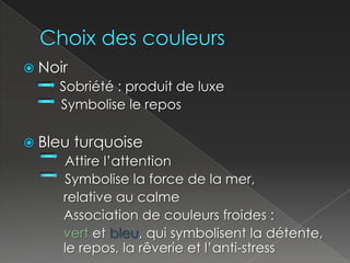 Choix des couleursNoir     		 Sobriété : produit de luxe          Symbolise le reposBleu turquoise           Attire l’attention           Symbolise la force de la mer,		  relative au calme		  Association de couleurs froides : vert et bleu, qui symbolisent la détente, 	  le repos, la rêverie et l’anti-stress