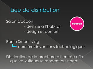 Lieu de distributionSalon Cocoon     		- destiné à l’habitat			- design et confortPartie Smart living            dernières inventions technologiquesDistribution de la brochure à l’entrée afin que les visiteurs se rendent au stand