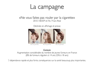 La campagne
          «Ne vous faites pas rouler par la cigarette»
                          2010 / BDDP et Fils / Yvan Attal

                          Déclinée en afﬁchage et presse




                                    Contexte
        Augmentation considérable du nombre de jeunes fumeurs en France
                (8% de fumeurs réguliers à 14 ans; 25% à 18 ans)

dépendance rapide et plus forte, conséquences sur la santé beaucoup plus importantes.
 