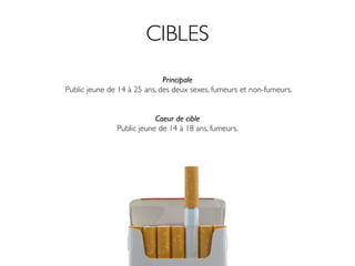 CIBLES
                              Principale
Public jeune de 14 à 25 ans, des deux sexes, fumeurs et non-fumeurs.


                           Coeur de cible
               Public jeune de 14 à 18 ans, fumeurs.
 