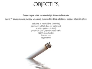 OBJECTIFS
                    Fumer = signe d’une personnalité facilement inﬂuençable.
Fumer = soumission des jeunes à un produit contenant les pires substances toxiques et cancérigènes

                                acétone, le naphtalène (antimite)
                               cadmium (utilisé dans les batteries)
                                    arsenic (poison violent)
                               polonium 210 (élément radioactif)
                                       DDT (insecticide)
                                           le mercure
                                           le goudron
                                            le plomb
 
