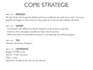 COPIE STRATEGIE
            PROMESSE
Ne pas fumer, c’est la garantie d’éviter de futurs problèmes de santé liés au tabac, de ne pas
gaspiller de l’argent en étant soumis, inﬂuençable et en servant des intérêts industriels.

            SUPPORT
- Enumération des différents produits toxiques contenus dans la cigarette.
- Inversion de la conception actuelle du tabac chez les jeunes.
- Déshumanisation et assimilation du jeune à une décharge de produits toxiques.

            TON
Ironique, Sarcastique, Moqueur.

           CONTRAINTES
Budget : 20 000 euros
Format : 1m30 maximum
Délai : 2 mois
Apparition du logo et du nom du site internet
 