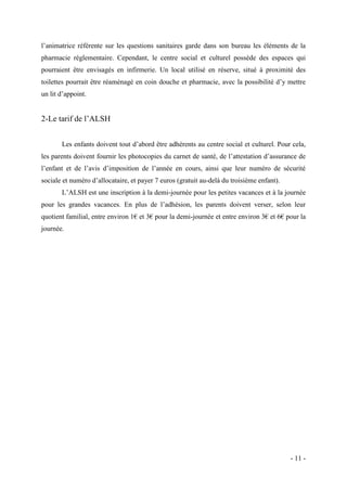 l’animatrice référente sur les questions sanitaires garde dans son bureau les éléments de la
pharmacie réglementaire. Cependant, le centre social et culturel possède des espaces qui
pourraient être envisagés en infirmerie. Un local utilisé en réserve, situé à proximité des
toilettes pourrait être réaménagé en coin douche et pharmacie, avec la possibilité d’y mettre
un lit d’appoint.

2-Le tarif de l’ALSH
Les enfants doivent tout d’abord être adhérents au centre social et culturel. Pour cela,
les parents doivent fournir les photocopies du carnet de santé, de l’attestation d’assurance de
l’enfant et de l’avis d’imposition de l’année en cours, ainsi que leur numéro de sécurité
sociale et numéro d’allocataire, et payer 7 euros (gratuit au-delà du troisième enfant).
L’ALSH est une inscription à la demi-journée pour les petites vacances et à la journée
pour les grandes vacances. En plus de l’adhésion, les parents doivent verser, selon leur
quotient familial, entre environ 1€ et 3€ pour la demi-journée et entre environ 3€ et 6€ pour la
journée.

- 11 -

 