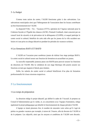 3- Le budget
Comme toute action du centre, l’ALSH fonctionne grâce à des subventions. Les
subventions municipales ainsi que l’hébergement de l’association dans les locaux contribuent
au bon fonctionnement de l’ALSH.
Le dispositif Ville – Vie – Vacances (VVV), opération de l’Agence nationale pour la
Cohésion Sociale et l’Égalité des chances (ACSE). Pontault Combault, étant concerné par un
conseil local de sécurité et de prévention de la délinquance (CLSPD), et auquel participe le
centre social et culturel, bénéficie de cette aide afin que les jeunes de la ville accèdent aux
loisirs et à une prise en charge éducatives pendant les périodes de vacances scolaires.

4-Les formations BAFA ET BAFD
L’ALSH est l’occasion pour nombreux jeunes de réaliser leur stage pratique BAFA.
Le centre social et culturel assure une fonction de formation en accueillant ces jeunes.
La nouvelle responsable jeunesse passe son BAFD pour pouvoir assurer les fonctions
de directions de l’ALSH. Dès la validation de son stage théorique elle pourra assurer ses
fonctions en tant que stagiaire d’abord, puis titulaire.
Enfin, les salariés du centre social et culturel bénéficient d’un plan de formation
professionnelle lié à leurs missions respectives.

5/ Le fonctionnement
1-Les temps de préparation
La direction rédige le projet éducatif, qui définit le cadre de l’Accueil, le propose au
Conseil d’Administration qui le valide, et, en concertation avec l’équipe d’animation, rédige
également le projet pédagogique qui détaille le fonctionnement de chaque période d’ALSH.
L’équipe se réunit plusieurs fois, le nombre de rencontre varie selon qu’il s’agit de
petites ou grandes vacances par exemple, à raison de 2 heures, afin de discuter de l’ALSH et
de le préparer. Les objectifs, ainsi que les moyens et conditions de l’ALSH sont discutés.
- 13 -

 